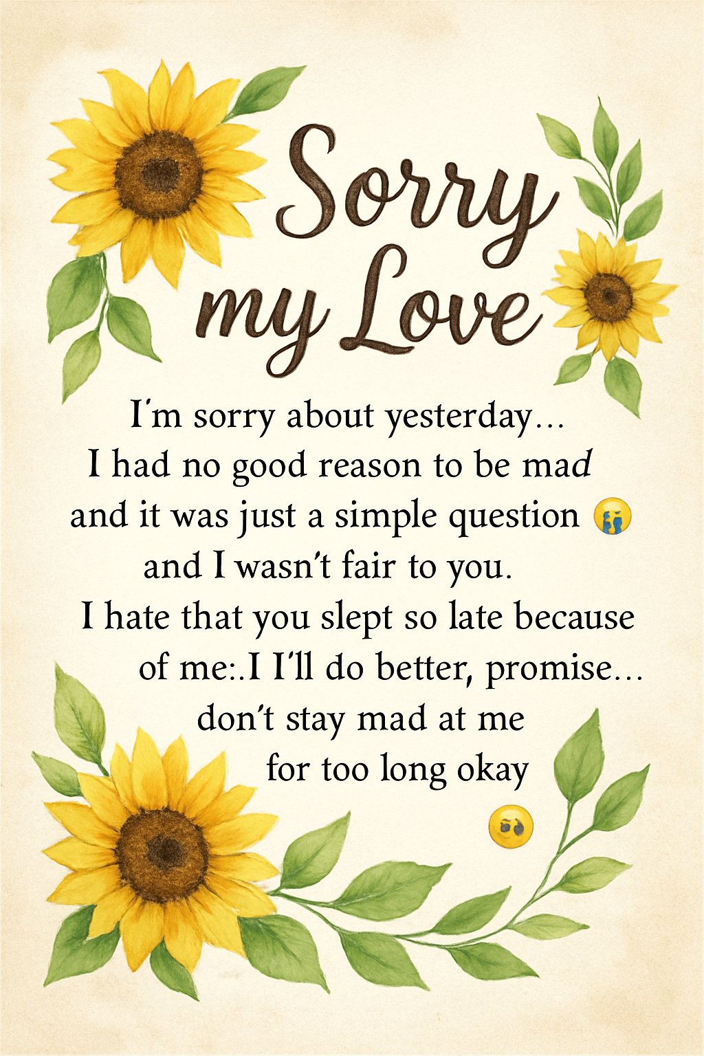 Sorry my Love,
I’m sorry about yesterday… I had no good reason to be mad and it was just a simple question 😭 and I wasn’t fair to you. I hate that you slept so late because of me :(I’ll do better, promise… don’t stay mad at me for too long okay 🥺
