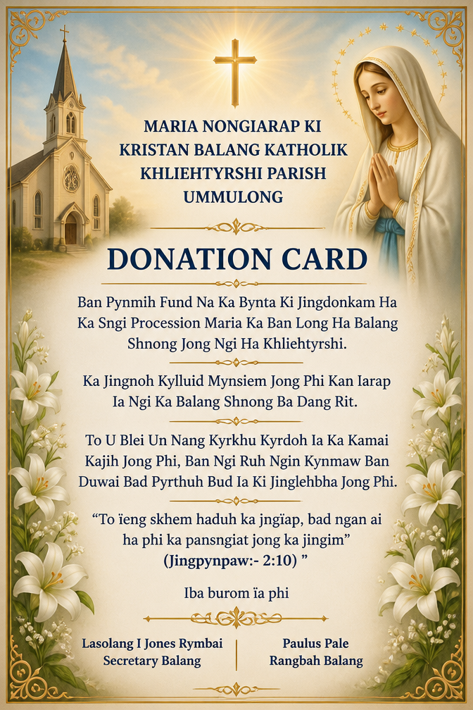 MARIA NONGIARAP KI KRISTAN BALANG KATHOLIK KHLIEHTYRSHI PARISH UMMULONG
DONATION CARD
Ban Pynmih Fund Na Ka Bynta Ki Jingdonkam Ha Ka Sngi Procession Maria Ka Ban Long Ha Balang Shnong Jong Ngi Ha Khliehtyrshi.
Ka Jingnoh Kylluid Mynsiem Jong Phi Kan Iarap Ia Ngi Ka Balang Shnong Ba Dang Rit.
To U Blei Un Nang Kyrkhu Kyrdoh Ia Ka Kamai Kajih Jong Phi, Ban Ngi Ruh Ngin Kynmaw Ban Duwai Bad Pyrthuh Bud Ia Ki Jinglehbha Jong Phi.
"To ïeng skhem haduh ka jingïap, bad ngan ai ha phi ka pansngiat jong ka jingim (Jingpynpaw:- 2:10) ".
Iba burom ïa phi
Lasolang I Jones Rymbai Paulus Pale
Secretary Balang Rangbah Balang