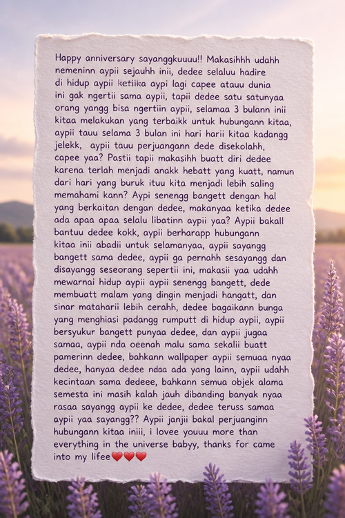 Happy anniversary sayanggkuuuu!! Makasihhh udahh nemeninn aypii sejauhh inii, dedee selaluu hadire di hidup aypii ketika aypi lagi capee atauu dunia ini gak ngertii sama aypii, tapii dedee satu satunyaa orang yangg bisa ngertiin aypii, selamaa 3 bulann inii kitaa melakukan yang terbaikk untuk hubungann kitaa, aypii tauu selama 3 bulan ini hari harii kitaa kadangg jelekk,  aypii tauu perjuangann dede disekolahh, capee yaa? Pastii tapii makasihh buatt diri dedee karena terlah menjadi anakk hebatt yang kuatt, namun dari hari yang buruk ituu kita menjadi lebih saling memahami kann? Aypi senengg bangett dengan hal yang berkaitan dengan dedee, makanyaa ketika dedee ada apaa apaa selalu libatinn aypii yaa? Aypii bakall bantuu dedee kokk, aypii berharapp hubungann kitaa inii abadii untuk selamanyaa, aypii sayangg bangett sama dedee, aypii ga pernahh sesayangg dan disayangg seseorang sepertii inii, makasii yaa udahh mewarnai hidup aypii aypii senengg bangett, dede membuatt malam yang dingin menjadi hangatt, dan sinar mataharii lebih cerahh, dedee bagaikann bunga yang menghiasi padangg rumputt di hidup aypii, aypii bersyukur bangett punyaa dedee, dan aypii jugaa samaa, aypii nda oeenah malu sama sekalii buatt pamerinn dedee, bahkann wallpaper aypii semuaa nyaa dedee, hanyaa dedee ndaa ada yang lainn, aypii udahh kecintaan sama dedeee, bahkann semua objek alama semesta ini masih kalah jauh dibanding banyak nyaa rasaa sayangg aypii ke dedee, dedee teruss samaa aypii yaa sayangg?? Aypii janjii bakal perjuanginn hubungann kitaa iniii, i lovee youuu more than everything in the universe babyy, thanks for came into my lifee❤❤❤