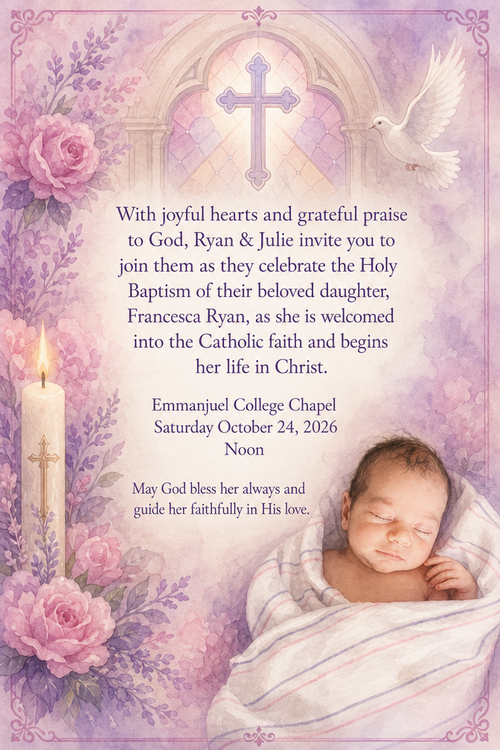 With joyful hearts and grateful praise to God, Ryan & Julie invite you to join them as they celebrate the Holy Baptism of their beloved daughter, Francesca Ryan, as she is welcomed into the Catholic faith and begins her life in Christ.

Emmanjuel College Chapel
Saturday October 24, 2026
Noon

May God bless her always and guide her faithfully in His love.