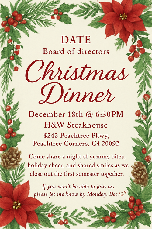 Create a beautiful designed greeting card with the text "DATE Board of directors Christmas Dinner  December 18th @ 6:30PM H&W Steakhouse 5242 Peachtree Pkwy, Peachtree Corners, GA 30092 Come share a night of yummy bites, holiday cheer, and shared smiles as we close out the first semester together. If you won’t be able to join us, please let me know by Monday, De 15th." and the theme Christmas theme 