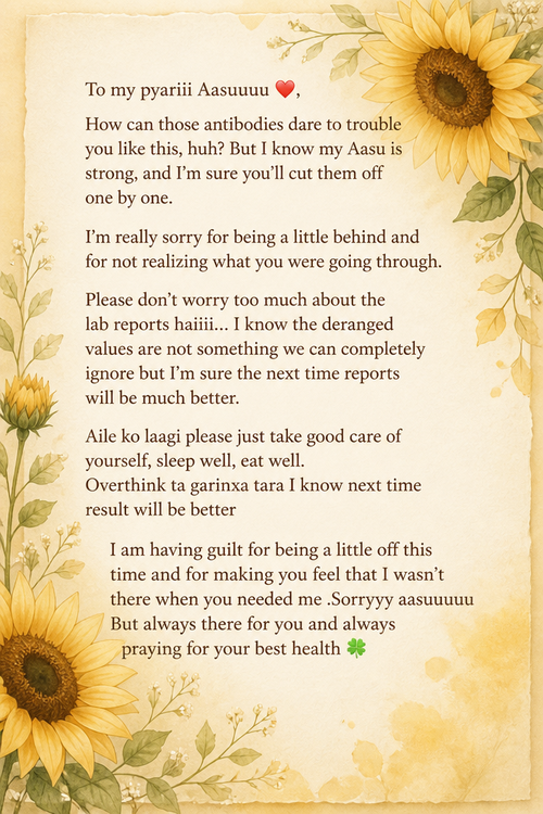 To my pyariii Aasuuuu ❤️, How can those antibodies dare to trouble you like this, huh? But I know my Aasu is strong, and I’m sure you’ll cut them off one by one.  I’m really sorry for being a little behind and for not realizing what you were going through.  Please don’t worry too much about the lab reports haiiii... I know the deranged values are not something we can completely ignore but I’m sure the next time reports will be much better. Aile ko laagi please just take good care of yourself, sleep well, eat well. Overthink ta garinxa tara I know next time result will be better  I am having guilt for being a little off this time and for making you feel that I wasn’t there when you needed me .Sorryyy aasuuuuu But always there for you and always praying for your best health 🍀