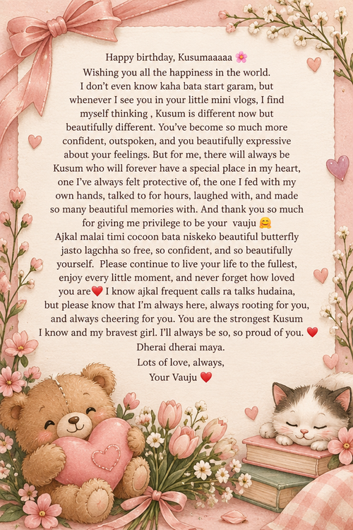 Happy birthday, Kusumaaaaa 🌸 Wishing you all the happiness in the world. I don’t even know kaha bata start garam, but whenever I see you in your little mini vlogs, I find myself thinking , Kusum is different now but beautifully different. You’ve become so much more confident, outspoken, and you beautifully expressive about your feelings. But for me, there will always be Kusum who will forever have a special place in my heart, one I’ve always felt protective of, the one I fed with my own hands, talked to for hours, laughed with, and made so many beautiful memories with. And thank you so much for giving me privilege to be your  vauju 🤗 Ajkal malai timi cocoon bata niskeko beautiful butterfly jasto lagchha so free, so confident, and so beautifully yourself.  Please continue to live your life to the fullest, enjoy every little moment, and never forget how loved you are❤️ I know ajkal frequent calls ra talks hudaina, but please know that I’m always here, always rooting for you, and always cheering for you. You are the strongest Kusum I know and my bravest girl. I’ll always be so, so proud of you. ❤️ Dherai dherai maya. Lots of love, always, Your Vauju ❤️