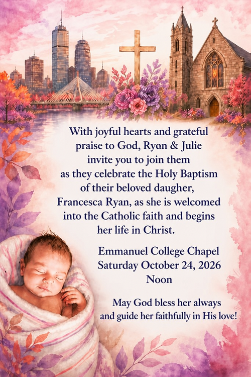 With joyful hearts and grateful praise to God, Ryon & Julie invite yon to join them as they celebrate the Holy Baptism of their beloved daugher,
Francesca Ryan, as she is weloomed into the Catholie faith and begine her life in Christ.
Emmanuel College Chapel
Saturday October 24, 2026
Noon
May God bless her always and guide her faithfully in His love!