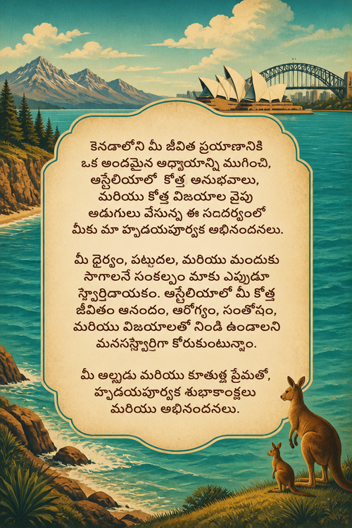 కెనడాలోని మీ జీవిత ప్రయాణానికి ఒక అందమైన అధ్యాయాన్ని ముగించి, ఆస్ట్రేలియాలో కొత్త అనుభవాలు, మరియు కొత్త విజయాల వైపు అడుగులు వేస్తున్న ఈ సందర్భంలో మీకు మా హృదయపూర్వక అభినందనలు.
మీ ధైర్యం, పట్టుదల, మరియు ముందుకు సాగాలనే సంకల్పం మాకు ఎప్పుడూ స్ఫూర్తిదాయకం. ఆస్ట్రేలియాలో మీ కొత్త జీవితం ఆనందం, ఆరోగ్యం, సంతోషం, మరియు విజయాలతో నిండి ఉండాలని మనస్ఫూర్తిగా కోరుకుంటున్నాం.
మీ అల్లుడు మరియు కూతుళ్ల ప్రేమతో,
హృదయపూర్వక శుభాకాంక్షలు మరియు అభినందనలు.