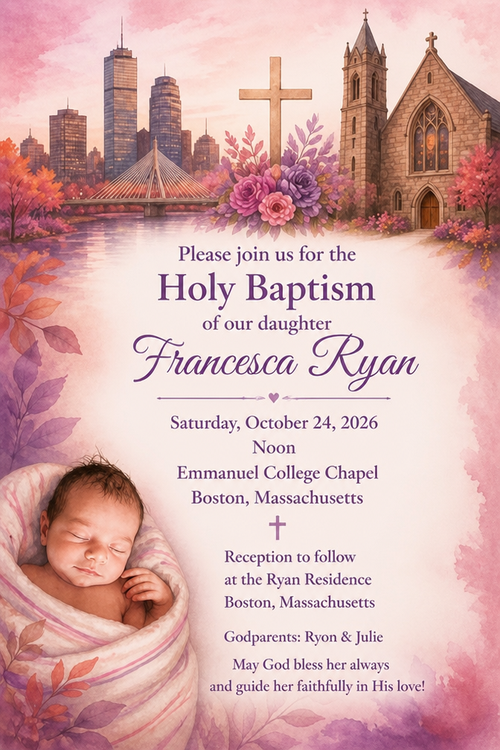 With joyful hearts and grateful praise to God, Ryon & Julie invite yon to join them as they celebrate the Holy Baptism of their beloved daugher,
Francesca Ryan, as she is weloomed into the Catholie faith and begine her life in Christ.
Emmanuel College Chapel
Saturday October 24, 2026
Noon
May God bless her always and guide her faithfully in His love!