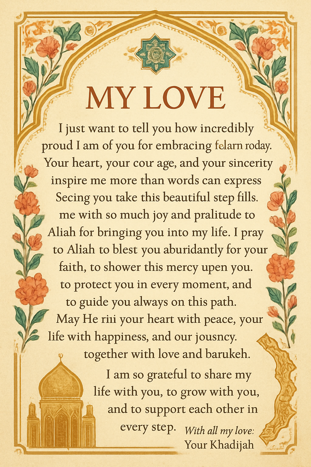 My Love, I just want to tell you how incredibly proud I am of you for embracing Islam today. Your heart, your courage, and your sincerity inspire me more than words can express. Seeing you take this beautiful step fills me with so much joy and gratitude to Allah for bringing you into my life. I pray to Allah to bless you abundantly for your faith, to shower His mercy upon you, to protect you in every moment, and to guide you always on this path. May He fill your heart with peace, your life with happiness, and our journey together with love and barakah. I am so grateful to share my life with you, to grow with you, and to support each other in every step. Today is a beautiful beginning, and I feel so blessed to witness it. With all my love, Your Khadijah