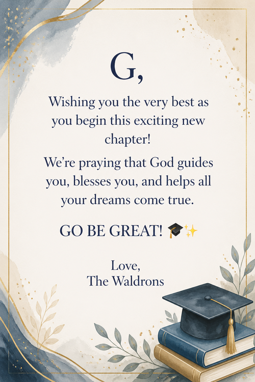 G,  Wishing you the very best as you begin this exciting new chapter! We’re praying that God guides you, blesses you, and helps all your dreams come true.  GO BE GREAT! 🎓✨  Love, The Waldrons 