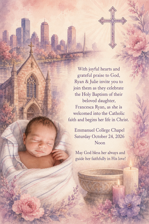 With joyful hearts and grateful praise to God, Ryan & Julie invite you to join them as they celebrate the Holy Baptism of their beloved daughter, Francesca Ryan, as she is welcomed into the Catholic faith and begins her life in Christ.

Emmanuel College Chapel
Saturday October 24, 2026
Noon

May God bless her always and guide her faithfully in His love!