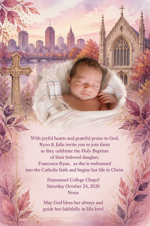 With joyful hearts and grateful praise to God, Ryon & Julie invite yon to join them as they celebrate the Holy Baptism of their beloved daugher,
Francesca Ryan, as she is weloomed into the Catholie faith and begine her life in Christ.
Emmanuel College Chapel
Saturday October 24, 2026
Noon
May God bless her always and guide her faithfully in His love!