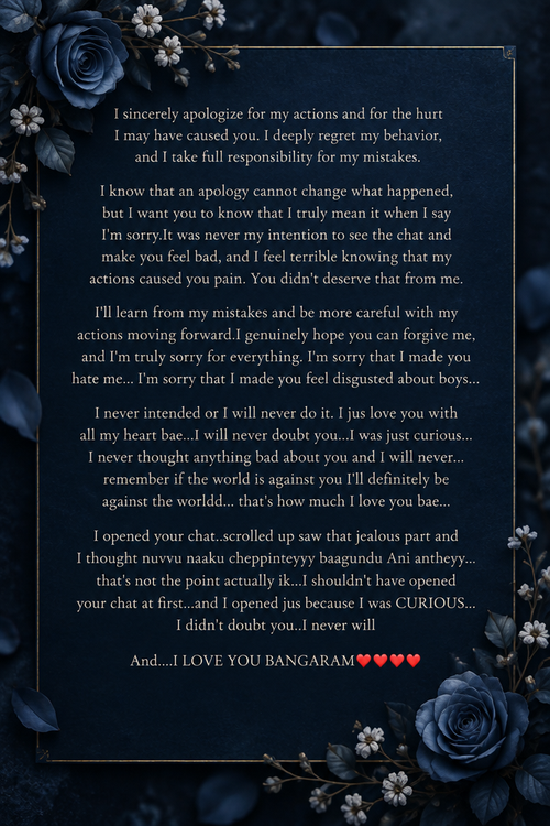 I sincerely apologize for my actions and for the hurt I may have caused you. I deeply regret my behavior, and I take full responsibility for my mistakes. I know that an apology cannot change what happened, but I want you to know that I truly mean it when I say I'm sorry.It was never my intention to see the chat and make you feel bad, and I feel terrible knowing that my actions caused you pain. You didn't deserve that from me. I'll learn from my mistakes and be more careful with my actions moving forward.I genuinely hope you can forgive me, and I'm truly sorry for everything. I'm sorry that I made you hate me... I'm sorry that I made you feel disgusted about boys...I never intended or I will never do it. I jus love you with all my heart bae...I will never doubt you...I was just curious...I never thought anything bad about you and I will never...remember if the world is against you I'll definitely be against the worldd... that's how much I love you bae...I opened your chat..scrolled up saw that jealous part and I thought nuvvu naaku cheppinteyyy baagundu Ani antheyy... that's not the point actually ik...I shouldn't have opened your chat at first...and I opened jus because I was CURIOUS... I didn't doubt you..I never will And....I LOVE YOU BANGARAM♥️♥️♥️♥️