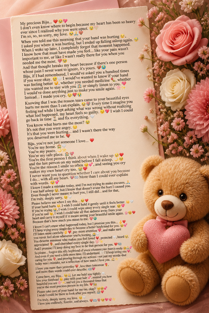 My precious Biju... ❤️🥺💖
I don't even know where to begin because my heart has been so heavy ever since I realized why you were upset. 😞💔
I'm so, so, so sorry, my love. 🥺🙏❤️
When you told me this morning that your hand was hurting 🤕, I asked you where it was hurting, but I ended up falling asleep again. 😴 When I woke up later, I completely forgot that moment happened. I know how that must have made you feel... like your pain wasn't important to me, or like I wasn't really there for you when you needed me the most. 💔🥺
And that thought breaks my heart because if there's one person whose pain I never want to ignore, it's yours. ❤️🌎
Biju, if I had remembered, I would've asked you a hundred times if you were okay. 🥺🤍 I would've wanted to know if your hand was feeling better 🤕, whether you needed medicine 💊, whether you wanted me to stay with you 🫂 or simply listen to you. 💖 I would've done anything just to make you smile again. 🌸✨
Instead... I made you cry. 😞💔😭
Knowing that I was the reason tears came to your beautiful eyes hurts me more than I can explain. 🥺💔 Every time I imagine you feeling sad while I kept asking what was wrong without realizing what had happened, my heart feels so guilty. 😔💖 I wish I could go back in time ⏳ and fix everything. 🤍
You know what hurts me the most? 🥺
It's not that you were angry. 😞
It's that you were hurting... and I wasn't there the way you deserved me to be. 💔
Biju, you're not just someone I love... ❤️
You're my home. 🏡🤍
You're my peace. 🌙✨
You're my safe place. 🫂💖
You're the first person I think about when I wake up 🌞❤️ and the last person on my mind before I fall asleep. 🌙🥺 You're the reason I smile so often 😊💕, and seeing you cry makes my own heart cry too. 😭💔
I never want you to question whether I care about you because I do... with all my heart. ❤️♾️ More than I could ever explain with words. 🥹💕
I know I made a mistake today, and I'm not trying to make excuses. 🙏 I was half asleep 😴, but I know that doesn't erase the hurt I caused you. Even though I never meant to hurt you, I still did... and for that, I'm truly, deeply sorry. 😔🤍
Please believe me when I say this... 🥺❤️
If your hand hurts 🤕, I wish I could hold it gently until it feels better. 🤲🤍
If you're crying 😭, I wish I could wipe away every single tear. 🥺💖
If you're sad 😞, I wish I could take all that sadness away from your heart and carry it myself if it meant seeing your beautiful smile again. 🌸😊❤️
Because that's how much you mean to me. 💖🌍
I know I can't erase what happened today, but I promise you this... 🤞❤️
I'll keep trying every single day to become a better boyfriend for you. 🥺💕 I'll listen more carefully 👂❤️, pay more attention 💖, and make sure you never feel alone whenever you're hurting. 🫂🤍
You deserve someone who makes you feel loved ❤️, protected 🤍, heard 🥹, appreciated 🌹, and cherished every single day. 🌸✨
And I promise I'll keep doing my best to be that person for you. ❤️♾️
So please... forgive this silly boyfriend of yours whenever your heart is ready. 🥺🙏💕
And even if you need a little more time, I'll understand. 🤍 I'll keep loving you ❤️, caring for you 🌹, and proving through my actions—not just my words—that today was a mistake, not a reflection of how much I love you. 🫶✨
I love you more than yesterday ❤️, less than tomorrow 🌹, and more than words could ever describe. ♾️💖
Come here, my Biju... 🥺🫂 Let me hold you tightly 🤍, kiss your forehead 😘, play with your hair 💕, remind you how beautiful you are 🌸✨, and tell you a thousand times that you're the most precious person in my life. ❤️👑
Please take care of your hand for me too, okay? 🤕🥺💕 I wish I could be there to look after you myself. 🫂❤️
I'm truly, deeply sorry, my love. 😔🤍
I love you endlessly, forever, and always. ❤️♾️🌹🥹💖🫶✨
