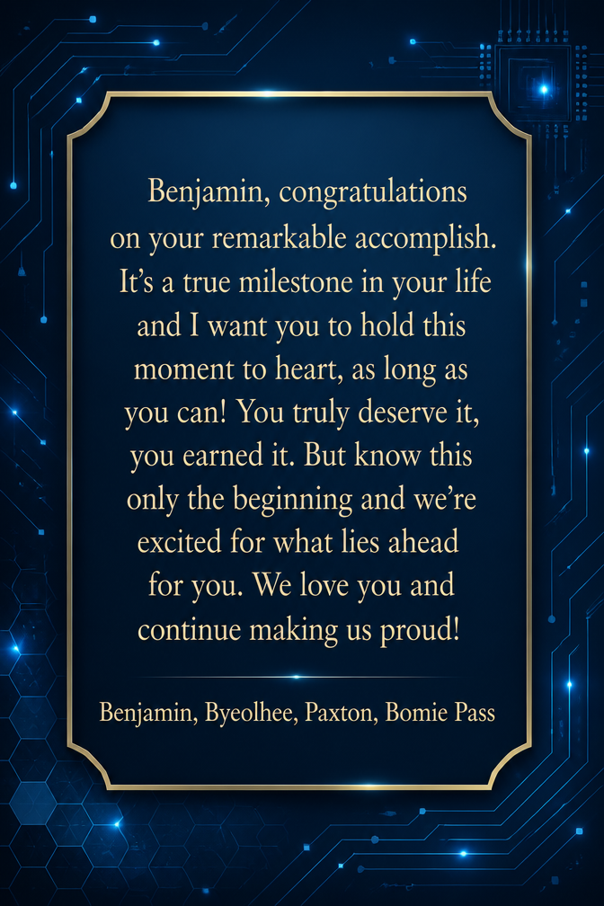 Benjamin, congratulations on your remarkable accomplish. It’s a true milestone in your life and I want you to hold this moment to heart, as long as you can! You truly deserve it, you earned it. But know this only the beginning and we’re excited for what lies ahead for you. We love you and continue making us proud!
Benjamin, Byeolhee, Paxton, Bomie Pass