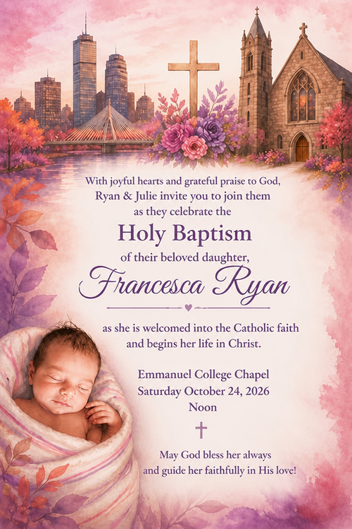 With joyful hearts and grateful praise to God, Ryon & Julie invite yon to join them as they celebrate the Holy Baptism of their beloved daugher,
Francesca Ryan, as she is weloomed into the Catholie faith and begine her life in Christ.
Emmanuel College Chapel
Saturday October 24, 2026
Noon
May God bless her always and guide her faithfully in His love!