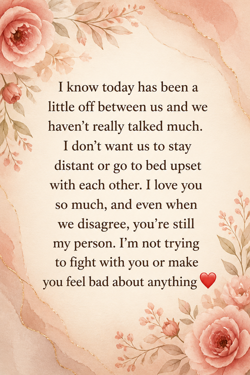I know today has been a little off between us and we haven’t really talked much. I don’t want us to stay distant or go to bed upset with each other. I love you so much, and even when we disagree, you’re still my person. I’m not trying to fight with you or make you feel bad about anything ❤️