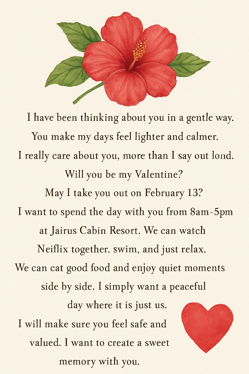 I have been thinking about you in a gentle way.
You make my days feel lighter and calmer.
I really care about you, more than i say out loud.
Will you be my Valentine? May i take you out on February 13? I want to spend the day with you from 8am to 5pm at Jairus Cabin Resort. We can watch Netflix together, swim, and just relax. We can eat good food and enjoy quiet moments side by side. I simply want a peaceful day where it is just us. I will make sure you feel safe and valued. I want to create a sweet memory with you.