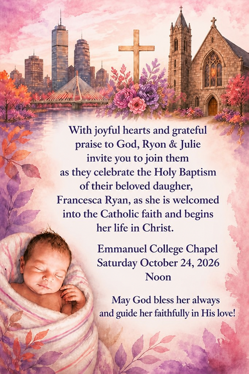 With joyful hearts and grateful praise to God, Ryon & Julie invite yon to join them as they celebrate the Holy Baptism of their beloved daugher,
Francesca Ryan, as she is weloomed into the Catholie faith and begine her life in Christ.
Emmanuel College Chapel
Saturday October 24, 2026
Noon
May God bless her always and guide her faithfully in His love!