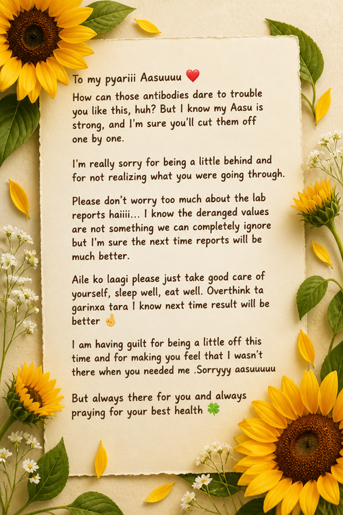 To my pyariii Aasuuuu ❤️ How can those antibodies dare to trouble you like this, huh? But I know my Aasu is strong, and I’m sure you’ll cut them off one by one.  I’m really sorry for being a little behind and for not realizing what you were going through.  Please don’t worry too much about the lab reports haiiii... I know the deranged values are not something we can completely ignore but I’m sure the next time reports will be much better. Aile ko laagi please just take good care of yourself, sleep well, eat well. Overthink ta garinxa tara I know next time result will be better 🤞 I am having guilt for being a little off this time and for making you feel that I wasn’t there when you needed me .Sorryyy aasuuuuu But always there for you and always praying for your best health 🍀
