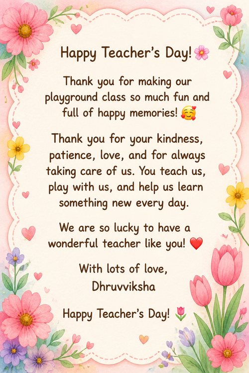 Happy Teacher’s Day! 🌸 Thank you for making our playground class so much fun and full of happy memories! 🥰 Thank you for your kindness, patience, love, and for always taking care of us. You teach us, play with us, and help us learn something new every day. We are so lucky to have a wonderful teacher like you! ❤️ With lots of love, Dhruvviksha Happy Teacher’s Day! 🌷
