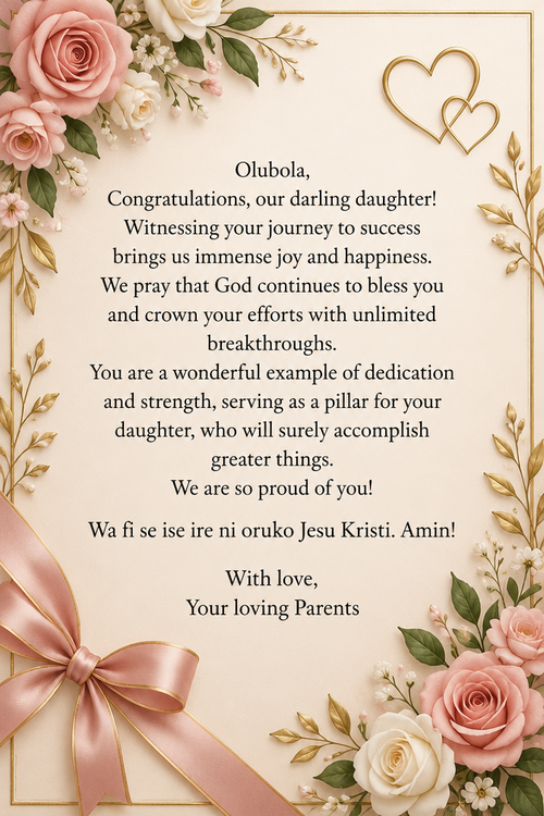 Olubola, Congratulations, our darling daughter! Witnessing your journey to success brings us immense joy and happiness. We pray that God continues to bless you and crown your efforts with unlimited breakthroughs. You are a wonderful example of dedication and strength, serving as a pillar for your daughter, who will surely accomplish greater things. We are so proud of you! Wa fi se ise ire ni oruko Jesu Kristi. Amin! With love, Your loving Parents 