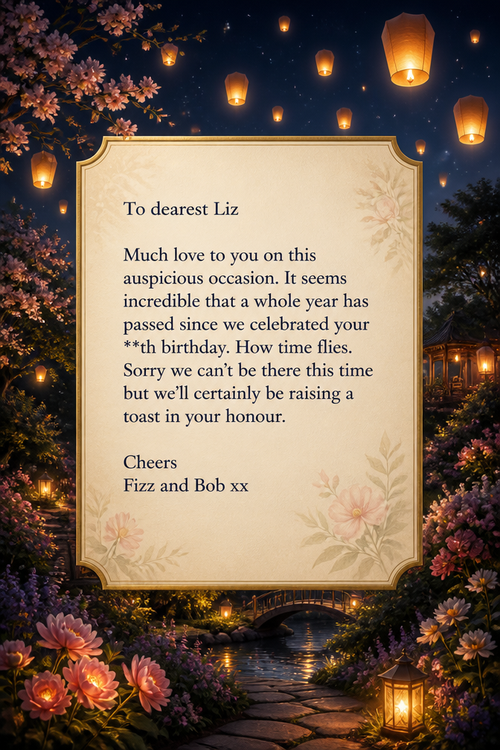 To dearest Liz
Much love to you on this auspicious occasion. It seems incredible that a whole year has passed since we celebrated your **th birthday. How time flies. Sorry we can’t be there this time but we’ll certainly be raising a toast in your honour.
Cheers
Fizz and Bob xx