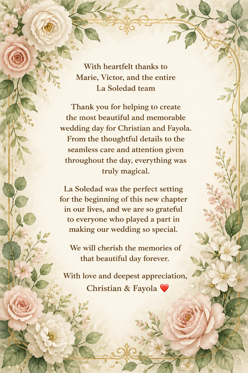 With heartfelt thanks to Marie, Victor, and the entire La Soledad team Thank you for helping to create the most beautiful and memorable wedding day for Christian and Fayola. From the thoughtful details to the seamless care and attention given throughout the day, everything was truly magical. La Soledad was the perfect setting for the beginning of this new chapter in our lives, and we are so grateful to everyone who played a part in making our wedding so special. We will cherish the memories of that beautiful day forever. With love and deepest appreciation, Christian & Fayola ❤️