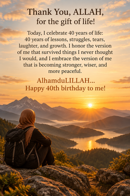 Thank You, ALLAH, for the gift of life!
 
Today, I celebrate 40 years of life: 40 years of lessons, struggles, tears, laughter, and growth. I honor the version of me that survived things I never thought I would, and I embrace the version of me that is becoming stronger, wiser, and more peaceful. 

AlhamduLILLAH... Happy 40th birthday to me!