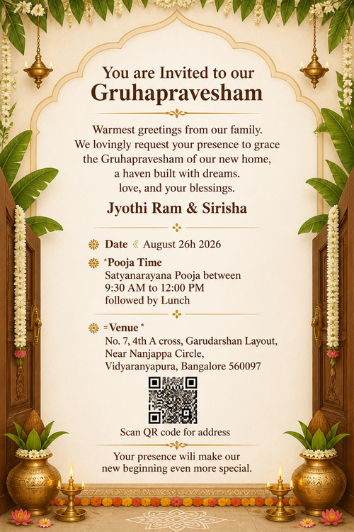 You are Invited to our Gruhapravesham Warmest greetings from our family. We lovingly request your presence to grace the Gruhapravesham of our new home, a haven built with dreams. love, and your blessings. Jyothi Ram & Sirisha ： Date 《 August 26h 2026 * Pooja Time Satyanarayana Pooja between 9:30 AM to 12:00 PM followed by Lunch = Venue * No. 7, 4th A cross, Garudarshan Layout, Near Nanjappa Circle, Vidyaranyapura, Bangalore 560097 Scan QR code for address Your presence wili make our new beginning even more special.