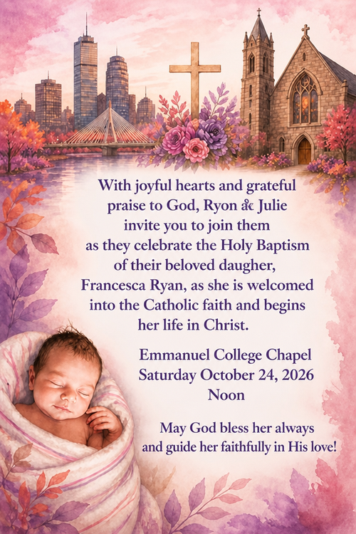With joyful hearts and grateful praise to God, Ryon & Julie invite yon to join them as they celebrate the Holy Baptism of their beloved daugher,
Francesca Ryan, as she is weloomed into the Catholie faith and begine her life in Christ.
Emmanuel College Chapel
Saturday October 24, 2026
Noon
May God bless her always and guide her faithfully in His love!