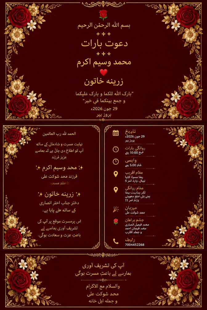 🌹
بسم اللہ الرحمٰن الرحیم
✦ ✦ ✦
دعوتِ بارات
✦ ✦ ✦
محمد وسیم اکرم
❤
زرینہ خاتون
"بارک اللہ لکما و بارک علیکما
و جمع بینکما فی خیر"
29 جون 2026ء
بروز پیر
سنہری فلورل بارڈر
میرون شاہانہ بیک گراؤنڈ
کونوں میں گلاب اور سنہری پھول
━━━━━━━━━━━━━━━━━━━━━━━━━━
INSIDE LEFT
━━━━━━━━━━━━━━━━━━━━━━━━━━
الحمد للہ رب العالمین
نہایت مسرت و شادمانی کے ساتھ
آپ کو اطلاع دی جاتی ہے کہ ہمارے
عزیز فرزند
✨ محمد وسیم اکرم ✨
فرزندِ محمد شوکت علی
کا عقدِ مسعود
✨ زرینہ خاتون ✨
دخترِ جناب اختر انصاری
کے ساتھ طے پایا ہے۔
اس پُرمسرت موقع پر آپ کی
تشریف آوری ہمارے لیے
باعثِ عزت و سعادت ہوگی۔
━━━━━━━━━━━━━━━━━━━━━━━━━━
INSIDE RIGHT
━━━━━━━━━━━━━━━━━━━━━━━━━━
📅 تاریخ
29 جون 2026ء
بروز پیر
🕙 روانگیِ بارات
صبح 10:00 بجے
🕔 واپسی
شام 5:00 بجے
📍 مقامِ تقریب
بہٹا سسوا کٹیا
نیپال، وارڈ نمبر 5
📍 مقامِ روانگی
نگر پنچایت بہٹا
بینی پٹی، ضلع مدھوبنی
وارڈ نمبر 11
🎊 میزبان
محمد شوکت علی
🌹 چشم براہان
محمد فیصل انصاری
محمد فیضان احمد
و جملہ اقارب
☎ رابطہ
7004452268
━━━━━━━━━━━━━━━━━━━━━━━━━━
BACK SIDE
━━━━━━━━━━━━━━━━━━━━━━━━━━
آپ کی تشریف آوری
ہمارے لیے باعثِ مسرت ہوگی
والسلام مع الاکرام
محمد شوکت علی
و جملہ اہلِ خانہ