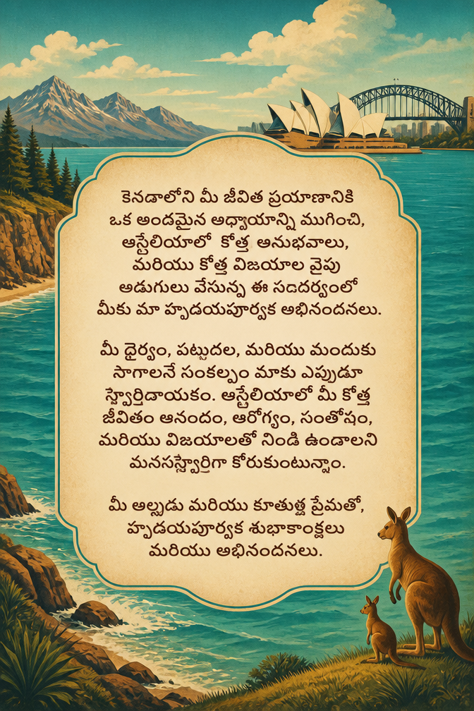 కెనడాలోని మీ జీవిత ప్రయాణానికి ఒక అందమైన అధ్యాయాన్ని ముగించి, ఆస్ట్రేలియాలో కొత్త అనుభవాలు, మరియు కొత్త విజయాల వైపు అడుగులు వేస్తున్న ఈ సందర్భంలో మీకు మా హృదయపూర్వక అభినందనలు.
మీ ధైర్యం, పట్టుదల, మరియు ముందుకు సాగాలనే సంకల్పం మాకు ఎప్పుడూ స్ఫూర్తిదాయకం. ఆస్ట్రేలియాలో మీ కొత్త జీవితం ఆనందం, ఆరోగ్యం, సంతోషం, మరియు విజయాలతో నిండి ఉండాలని మనస్ఫూర్తిగా కోరుకుంటున్నాం.
మీ అల్లుడు మరియు కూతుళ్ల ప్రేమతో,
హృదయపూర్వక శుభాకాంక్షలు మరియు అభినందనలు.