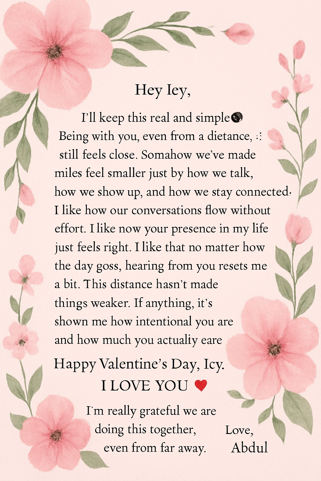 Hey Icy,
I’ll keep this real and simple🌚.
Being with you, even from a distance, still feels close. Somehow we’ve made miles feel smaller just by how we talk, how we show up, and how we stay connected.
I like how our conversations flow without effort. I like how your presence in my life just feels right. I like that no matter how the day goes, hearing from you resets me a bit.
This distance hasn’t made things weaker. If anything, it’s shown me how intentional you are and how much you actually care.
I appreciate the effort you put into us and the way you show up for this relationship every day and I'm proud to call you the love of my life 💘
Happy Valentine’s Day, Icy.
I LOVE YOU ❤️.
I’m really grateful we are doing this together, even from far away.
Love, Abdul