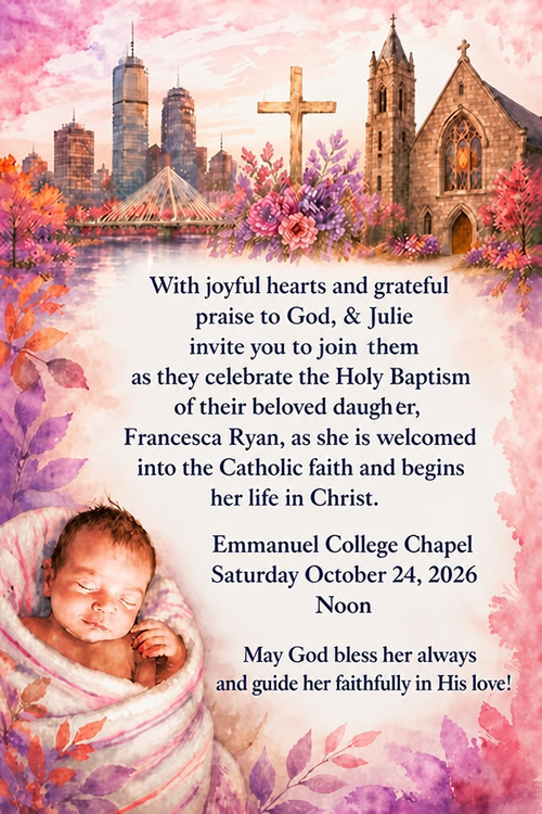 With joyful hearts and grateful praise to God, Ryon & Julie invite yon to join them as they celebrate the Holy Baptism of their beloved daugher,
Francesca Ryan, as she is weloomed into the Catholie faith and begine her life in Christ.
Emmanuel College Chapel
Saturday October 24, 2026
Noon
May God bless her always and guide her faithfully in His love!