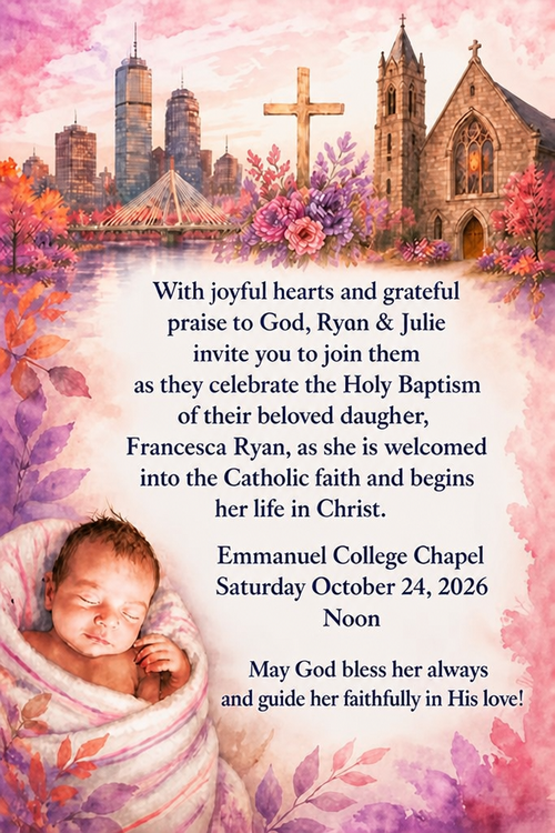 With joyful hearts and grateful praise to God, Ryon & Julie invite yon to join them as they celebrate the Holy Baptism of their beloved daugher,
Francesca Ryan, as she is weloomed into the Catholie faith and begine her life in Christ.
Emmanuel College Chapel
Saturday October 24, 2026
Noon
May God bless her always and guide her faithfully in His love!