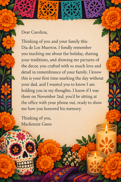 Dear Carolina,
Thinking of you and your family this Día de Los Muertos. I fondly remember you teaching me about the holiday, sharing your traditions, and showing me pictures of the decor, you crafted with so much love and detail in remembrance of your family. I know this is your first time marking the day without your dad, and I wanted you to know I am holding you in my thoughts. I know if I was there on November 2nd, you’d be sitting at the office with your phone out, ready to show me how you honored his memory.
Thinking of you,
Mackenzie Gann