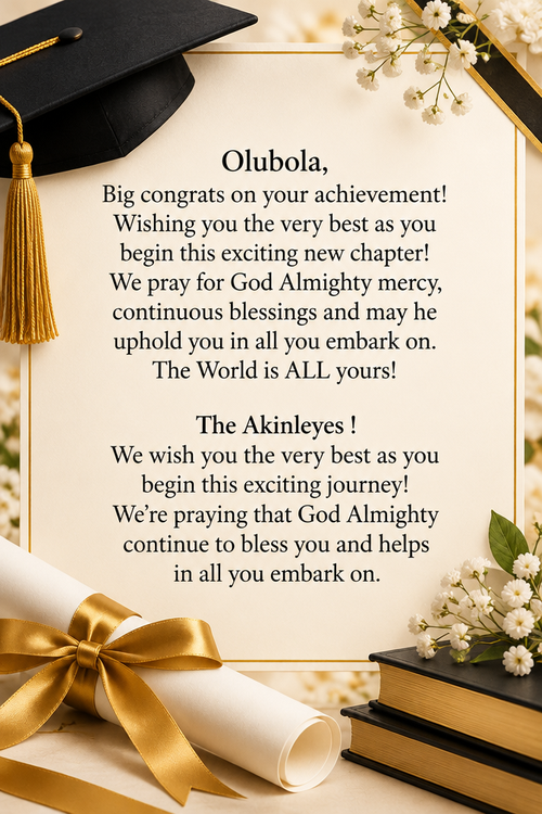 Olubola, Big congrats on your achievement! Wishing you the very best as you begin this exciting new chapter! We pray for God Almighty mercy, continuous blessings and may he uphold you in all you embark on. The World is ALL yours! The Akinleyes ! We wish you the very best as you begin this exciting journey! We’re praying that God Almighty continue to bless you and helps in all you embark on.