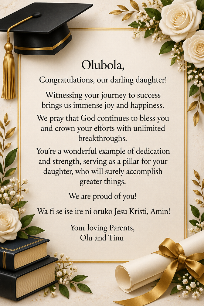Olubola, Congratulations, our darling daughter!Witnessing your journey to success brings us immense joy and happiness. We pray that God continues to bless you and crown your efforts with unlimited breakthroughs. You’re a wonderful example of dedication and strength, serving as a pillar for your daughter, who will surely accomplish greater things. We are proud of you! Wa fi se ise ire ni oruko Jesu Kristi, Amin! Your loving Parents, Olu and Tinu