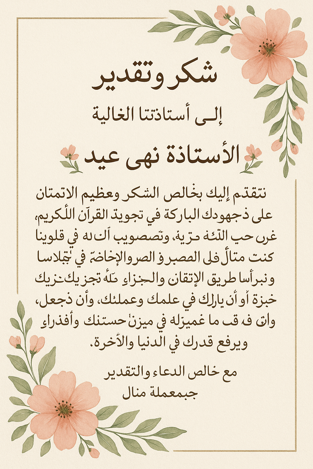 شكر وتقدير
إلى أستاذتنا الغالية
🌸🌿 الأستاذة نهى عيد 🌿🌸
نتقدّم إليكِ بخالص الشكر وعظيم الامتنان على جهودك المباركة في تعليمنا تجويد القرآن الكريم، وغرس حب كتاب الله في قلوبنا، وتصويب ألسنتنا بتلاوته على الوجه الصحيح. لقد كنتِ لنا مثالًا في الصبر والإخلاص، ونبراسًا يضيء لنا طريق الإتقان والتميّز. نسأل الله أن يجزيكِ عنا خير الجزاء، وأن يبارك في علمكِ وعملكِ، وأن يجعل ما قدّمتِه في ميزان حسناتكِ، ويرفع قدركِ في الدنيا والآخرة.
مع خالص الدعاء والتقدير
مجموعة المعلمة منال