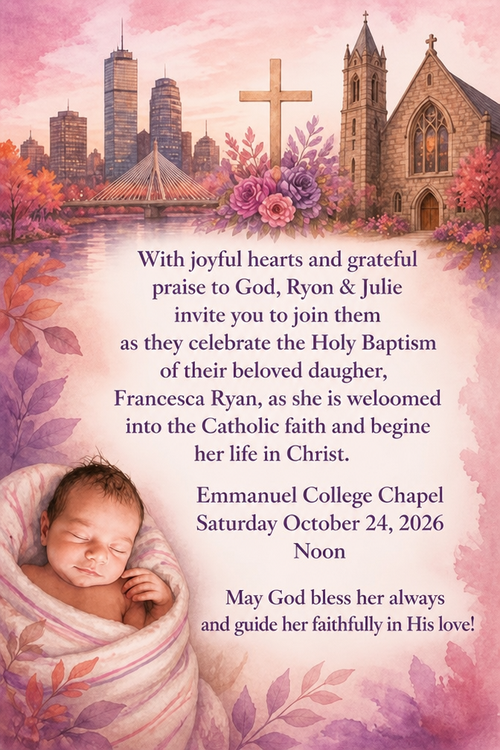 With joyful hearts and grateful praise to God, Ryon & Julie invite yon to join them as they celebrate the Holy Baptism of their beloved daugher,
Francesca Ryan, as she is weloomed into the Catholie faith and begine her life in Christ.
Emmanuel College Chapel
Saturday October 24, 2026
Noon
May God bless her always and guide her faithfully in His love!