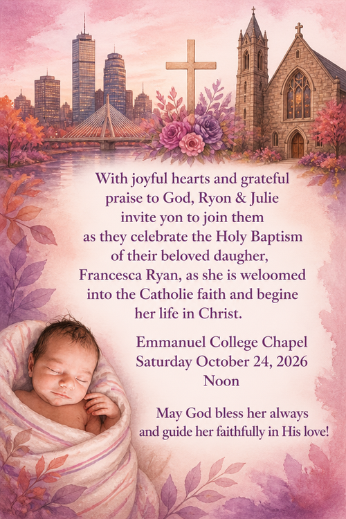With joyful hearts and grateful praise to God, Ryon & Julie invite yon to join them as they celebrate the Holy Baptism of their beloved daugher,
Francesca Ryan, as she is weloomed into the Catholie faith and begine her life in Christ.
Emmanuel College Chapel
Saturday October 24, 2026
Noon
May God bless her always and guide her faithfully in His love!