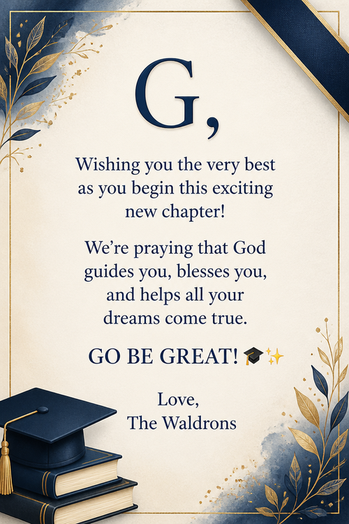 G,  Wishing you the very best as you begin this exciting new chapter! We’re praying that God guides you, blesses you, and helps all your dreams come true.  GO BE GREAT! 🎓✨  Love, The Waldrons 