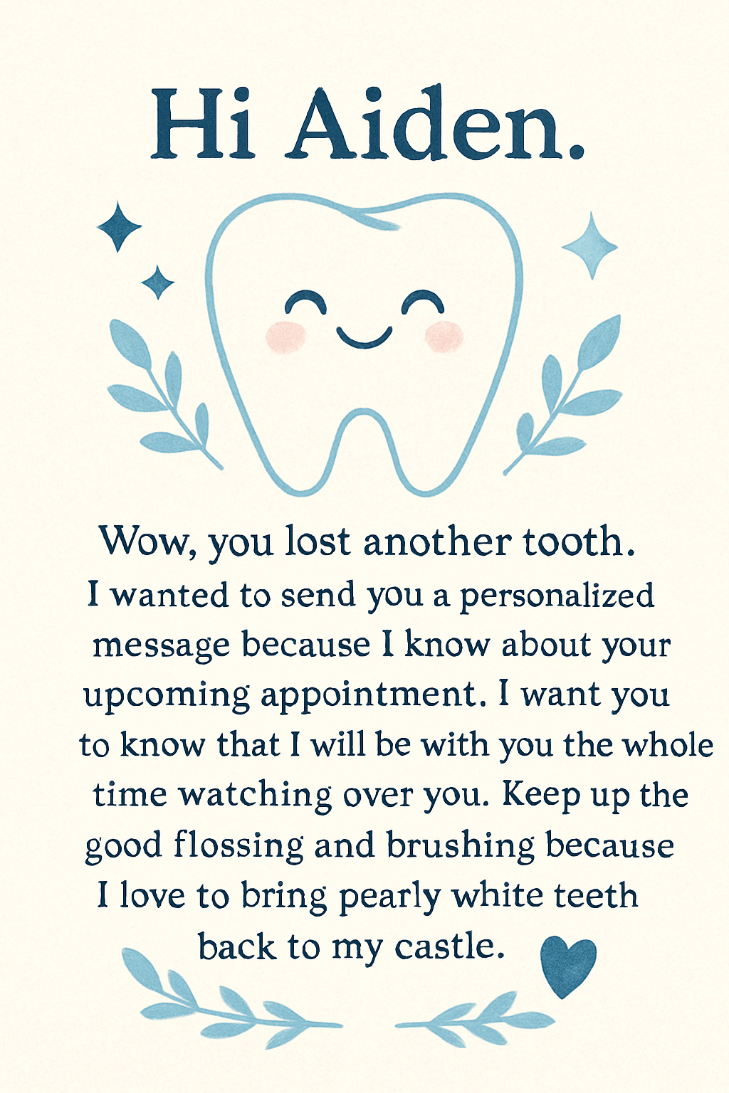 Hi Aiden. Wow, you lost another tooth. I wanted to send you a personalized message because I know about your upcoming appointment. I want you to know that I will be with you the whole time watching over you. Keep up the good flossing and brushing because I love to bring pearly white teeth back to my castle.