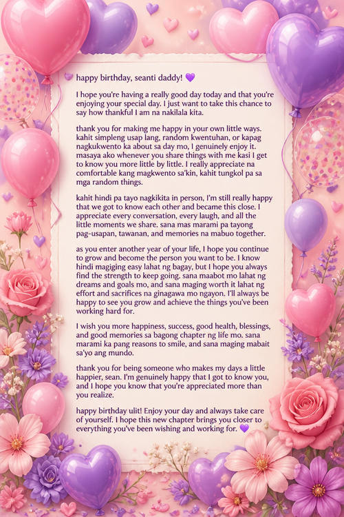 happy birthday, seanti daddy! 💜
‎
‎l hope you’re having a really good day today and that you’re enjoying your special day. I just want to take this chance to say how thankful I am na nakilala kita.
‎
‎thank you for making me happy in your own little ways. kahit simpleng usap lang, random kwentuhan, or kapag nagkukwento ka about sa day mo, I genuinely enjoy it. masaya ako whenever you share things with me kasi I get to know you more little by little. I really appreciate na comfortable kang magkwento sa’kin, kahit tungkol pa sa mga random things. 
‎
‎kahit hindi pa tayo nagkikita in person, I’m still really happy that we got to know each other and became this close. I appreciate every conversation, every laugh, and all the little moments we share. sana mas marami pa tayong pag-usapan, tawanan, and memories na mabuo together.
‎
‎as you enter another year of your life, I hope you continue to grow and become the person you want to be. I know hindi magiging easy lahat ng bagay, but I hope you always find the strength to keep going. sana maabot mo lahat ng dreams and goals mo, and sana maging worth it lahat ng effort and sacrifices na ginagawa mo ngayon. I’ll always be happy to see you grow and achieve the things you’ve been working hard for. 
‎
‎I wish you more happiness, success, good health, blessings, and good memories sa bagong chapter ng life mo. sana marami ka pang reasons to smile, and sana maging mabait sa’yo ang mundo.
‎
‎thank you for being someone who makes my days a little happier, sean. I’m genuinely happy that I got to know you, and I hope you know that you’re appreciated more than you realize.
‎
‎happy birthday ulit! Enjoy your day and always take care of yourself. I hope this new chapter brings you closer to everything you’ve been wishing and working for. 💜
‎
