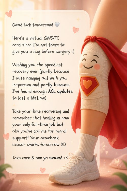 Good luck tomorrow! 🤍

Here's a virtual GWS/TC card since I'm not there to give you a hug before surgery :(

Wishing you the speediest recovery ever (partly because I miss hanging out with you in-person and partly because I've heard enough ACL updates to last a lifetime)

Take your time recovering and remember that healing is now your only full-time job but obv you've got me for moral support! Your comeback season starts tomorrow XD

Take care & see ya soooon! <3