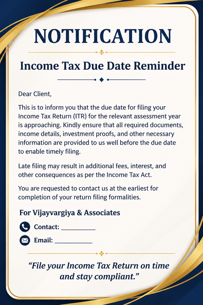 NOTIFICATION Income Tax Due Date Reminder Dear Client, This is to inform you that the due date for filing your Income Tax Return (ITR) for the relevant assessment year is approaching. Kindly ensure that all required documents, income details, investment proofs, and other necessary information are provided to us well before the due date to enable timely filing. Late filing may result in additional fees, interest, and other consequences as per the Income Tax Act. You are requested to contact us at the earliest for completion of your return filing formalities. For Vijayvargiya & Associates 📞 Contact: __________ 📧 Email: __________ “File your Income Tax Return on time and stay compliant.”