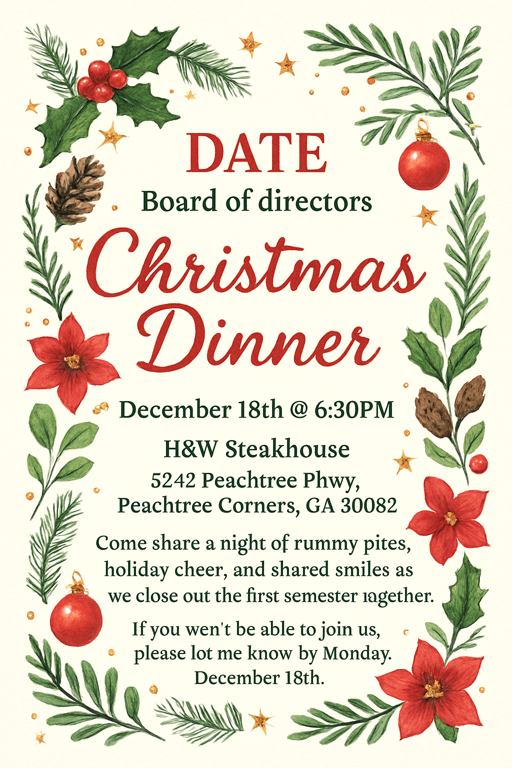 DATE Board of directors Christmas Dinner 
December 18th @ 6:30PM
H&W Steakhouse
5242 Peachtree Pkwy, Peachtree Corners, GA 30092
Come share a night of yummy bites, holiday cheer, and shared smiles as we close out the first semester together. If you won’t be able to join us, please let me know by Monday, December 15th.