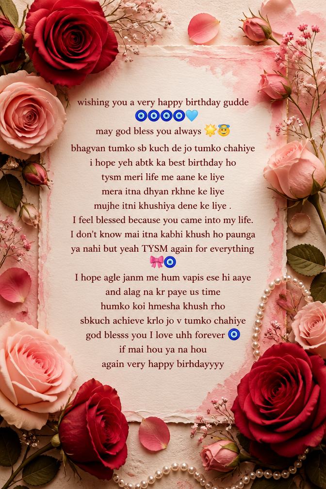 wishing you a very happy birthday gudde 🧿🧿🧿🧿🩵 may god bless you always 🌟😇 bhagvan tumko sb kuch de jo tumko chahiye i hope yeh abtk ka best birthday ho tysm meri life me aane ke liye mera itna dhyan rkhne ke liye mujhe itni khushiya dene ke liye . I feel blessed because you came into my life. I don't know mai itna kabhi khush ho paunga ya nahi but yeah TYSM again for everything 🎀🧿 I hope agle janm me hum vapis ese hi aaye and alag na kr paye us time humko koi hmesha khush rho sbkuch achieve krlo jo v tumko chahiye god blesss you I love uhh forever 🧿 if mai hou ya na hou
again very happy birhdayyyy