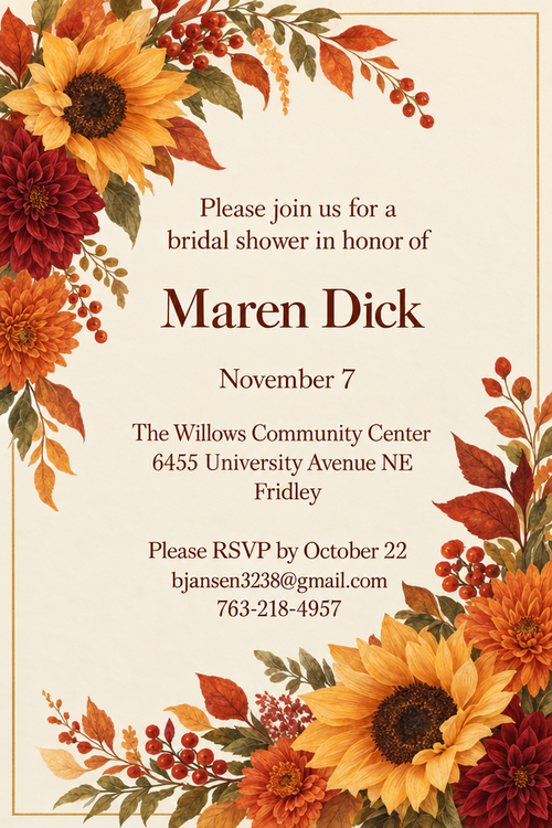 Please join us for a bridal shower in honor of Maren Dick November 7 The Willows Community Center 6455 University Avenue NE Fridley
Please RSVP by October 22 bjansen3238@gmail.com 763-218-4957