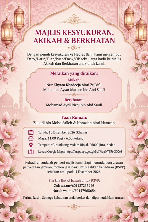 MAJLIS KESYUKURAN, AKIKAH & BERKHATAN

Dengan penuh kesyukuran ke Hadrat Ilahi, kami menjemput Dato'/Datin/Tuan/Puan/Encik/Cik sekeluarga hadir ke Majlis Akikah dan Berkhatan anak-anak kami.

Meraikan yang diraikan:
Akikah:

Nur Khyara Khadeeja binti Zulkifli

Mohamad Aysar Mateen bin Abd Saufi

Berkhatan:

Mohamad Ayril Rizqi bin Abd Saufi

Tuan Rumah:
Zulkifli bin Mohd Salleh & Norazian binti Hamzah

📅 Tarikh: 10 Disember 2026 (Khamis)
⏰ Masa: 11.00 Pagi - 6.00 Petang
📍 Tempat: KG Kunluang Mukim Binjal, 06000 Jitra, Kedah
🗺️ Lokasi Google Maps: https://maps.app.goo.gl/5p1WqafkYZR6CDQe8

Kehadiran andalah penyeri majlis kami. Bagi memudahkan urusan penyediaan jamuan, mohon jasa baik untuk sahkan kehadiran (RSVP) sebelum atau pada 4 Disember 2026.

Sila klik link di bawah untuk RSVP:

Zul: wa.me/601137235946

Nurul: wa.me/60147968654

Terima kasih. Semoga kehadiran anda berkat dan dipermudahkan urusan.